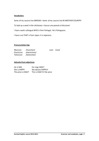 Vocabulary 
Some of my cousins live ABROAD = Some of my cousins live IN ANOTHER COUNTRY 
To look up a word in the dictionary = buscar una paraula al diccionari 
I have a work colleague WHO is from Portugal. He’s Portuguese. 
I have a car THAT is from Japan. It is Japanese. 
Pronunciation tips 
Musician /musishan/ euro /iuro/ 
Electrician /electrishan/ 
Television /televishon/ 
Adverbs from adjectives 
He is SAD. He sings SADLY 
She is HAPPY. She dances HAPPILY 
The price is EXACT This is EXACTLY the price 
Survival English, course 2014-2015 Grammar and vocabulary, page 17 
 