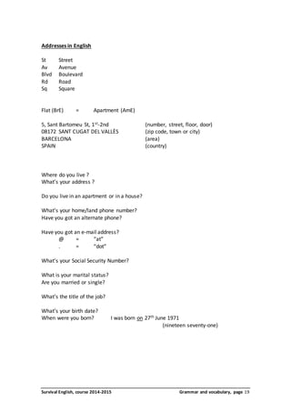 Addresses in English 
St Street 
Av Avenue 
Blvd Boulevard 
Rd Road 
Sq Square 
Flat (BrE) = Apartment (AmE) 
5, Sant Bartomeu St, 1st-2nd (number, street, floor, door) 
08172 SANT CUGAT DEL VALLÈS (zip code, town or city) 
BARCELONA (area) 
SPAIN (country) 
Where do you live ? 
What’s your address ? 
Do you live in an apartment or in a house? 
What’s your home/land phone number? 
Have you got an alternate phone? 
Have you got an e-mail address? 
@ = “at” 
. = “dot” 
What’s your Social Security Number? 
What is your marital status? 
Are you married or single? 
What’s the title of the job? 
What’s your birth date? 
When were you born? I was born on 27th June 1971 
(nineteen seventy-one) 
Survival English, course 2014-2015 Grammar and vocabulary, page 19 
 