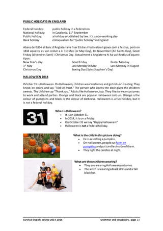 PUBLIC HOLIDAYS IN ENGLAND 
Federal holiday: public holiday in a federation 
National holiday: in Catalonia, 11th September 
Public holiday: a holiday established by law. It’s a non-working day 
Bank holiday: colloquialism for “public holiday” in England 
Abans del 1834 el Banc d’Anglaterra va fixar 33 dies i festivals religiosos com a festius, però en 
1834 aquests es van reduïr a 4: 1st May (or May Day), 1st November (All Saints Day), Good 
Friday (divendres Sant) i Christmas Day. Actualment a Anglaterra hi ha vuit festius d’aquest 
tipus: 
New Year’s day Good Friday Easter Monday 
1st May Last Monday in May Last Monday in August 
Christmas Day Boxing Day (Saint Stephen’s Day) 
HALLOWEEN 2014 
October 31 is Halloween. On Halloween, children wear costumes and go trick-or-treating. They 
knock on doors and say "Trick or treat." The person who opens the door gives the children 
sweets. The children say "Thank you." Adults like Halloween, too. They like to wear costumes 
to work and attend parties. Orange and black are popular Halloween colours. Orange is the 
colour of pumpkins and black is the colour of darkness. Halloween is a fun holiday, but it 
is not a federal holiday. 
When is Halloween? 
 It is on October 31. 
 In 2014, it is on a Friday. 
 On October 31 we say "Happy Halloween!" 
 Halloween is not a federal holiday. 
What is the child in this picture doing? 
 He is selecting a pumpkin. 
 On Halloween, people cut faces on 
pumpkins and put candles inside of them. 
 They light the candles at night. 
What are these children wearing? 
 They are wearing Halloween costumes. 
 The witch is wearing a black dress and a tall 
black hat. 
Survival English, course 2014-2015 Grammar and vocabulary, page 23 
 