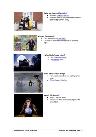 What are these children doing? 
 They are trick-or-treating. 
 They are waiting for someone to open the 
door and give them candy. 
Who are these people? 
 They are pumpkinscarecrows. 
 The woman is on the left and the man is on the 
right. 
What kind of house is this? 
 It is a haunted house. 
 A full moon is out. 
What is the skeleton doing? 
 He is holding a lantern and waiting for the 
ship. 
 Ghosts live on the ship. 
Who is this woman? 
 She is a fortune teller. 
 She can tell the future by looking into the 
crystal ball. 
Survival English, course 2014-2015 Grammar and vocabulary, page 24 
 