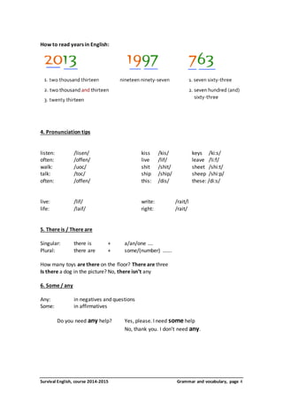 How to read years in English: 
4. Pronunciation tips 
listen: /lisen/ kiss /kis/ keys /ki:s/ 
often: /offen/ live /lif/ leave /li:f/ 
walk: /uoc/ shit /shit/ sheet /shi:t/ 
talk: /toc/ ship /ship/ sheep /shi:p/ 
often: /offen/ this: /dis/ these: /di:s/ 
live: /lif/ write: /rait/l 
life: /laif/ right: /rait/ 
5. There is / There are 
Singular: there is + a/an/one …. 
Plural: there are + some/(number) ……. 
How many toys are there on the floor? There are three 
Is there a dog in the picture? No, there isn’t any 
6. Some / any 
Any: in negatives and questions 
Some: in affirmatives 
Do you need any help? Yes, please. I need some help 
No, thank you. I don’t need any. 
Survival English, course 2014-2015 Grammar and vocabulary, page 4 
 