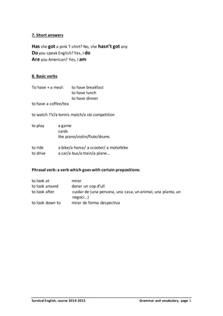 7. Short answers 
Has she got a pink T-shirt? No, she hasn’t got any 
Do you speak English? Yes, I do 
Are you American? Yes, I am 
8. Basic verbs 
To have + a meal: to have breakfast 
to have lunch 
to have dinner 
to have a coffee/tea 
to watch TV/a tennis match/a ski competition 
to play a game 
cards 
the piano/violin/flute/drums 
to ride a bike/a horse/ a scooter/ a motorbike 
to drive a car/a bus/a train/a plane… 
Phrasal verb: a verb which goes with certain prepositions: 
to look at mirar 
to look around donar un cop d’ull 
to look after cuidar de (una persona, una casa, un animal, una planta, un 
negoci…) 
to look down to mirar de forma despectiva 
Survival English, course 2014-2015 Grammar and vocabulary, page 5 
 