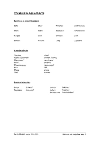 VOCABULARY: DAILY OBJECTS 
Furniture in the dining room 
Sofa Chair Armchair Shelf/shelves 
Plant Table Bookcase TV/television 
Carpet Door Window Clock 
Portrait Picture Lamp Cupboard 
Irregular plurals 
Singular plural 
Woman /wuman/ women /wimin/ 
Man /man/ men /men/ 
Child children 
Mouse /maus/ mice /mais/ 
Fish fish 
Sheep sheep 
Shelf shelves 
Pronunciation tips 
Crisps /crisps/ picture /pikcher/ 
Sausages /sosagis/ culture /culcher/ 
Architecture /arquitekcher/ 
Survival English, course 2014-2015 Grammar and vocabulary, page 8 
 