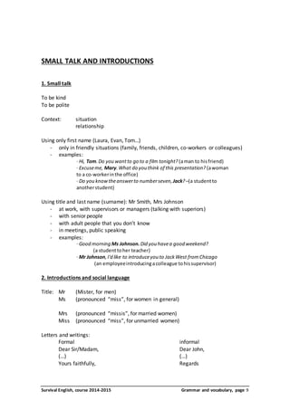 SMALL TALK AND INTRODUCTIONS 
1. Small talk 
To be kind 
To be polite 
Context: situation 
relationship 
Using only first name (Laura, Evan, Tom…) 
- only in friendly situations (family, friends, children, co-workers or colleagues) 
- examples: 
· Hi, Tom. Do you want to go to a film tonight? (a man to his friend) 
· Excuse me, Mary. What do you think of this presentation? (a woman 
to a co-worker in the office) 
· Do you know the answer to number seven, Jack? –(a student to 
another student) 
Using title and last name (surname): Mr Smith, Mrs Johnson 
- at work, with supervisors or managers (talking with superiors) 
- with senior people 
- with adult people that you don’t know 
- in meetings, public speaking 
- examples: 
· Good morning Ms Johnson. Did you have a good weekend? 
(a student to her teacher) 
· Mr Johnson, I'd like to introduce you to Jack West from Chicago 
(an employee introducing a colleague to his supervisor) 
2. Introductions and social language 
Title: Mr (Mister, for men) 
Ms (pronounced “miss”, for women in general) 
Mrs (pronounced “missis”, for married women) 
Miss (pronounced “miss”, for unmarried women) 
Letters and writings: 
Formal informal 
Dear Sir/Madam, Dear John, 
(…) (…) 
Yours faithfully, Regards 
Survival English, course 2014-2015 Grammar and vocabulary, page 9 
 