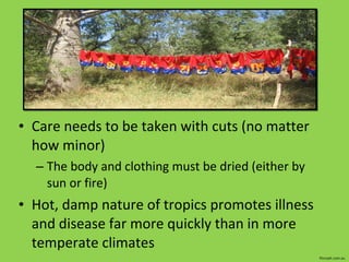 Care needs to be taken with cuts (no matter how minor) The body and clothing must be dried (either by sun or fire) Hot, damp nature of tropics promotes illness and disease far more quickly than in more temperate climates fitzroyfc.com.au 