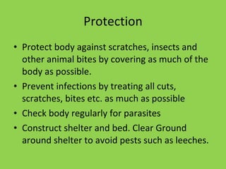 Protection Protect body against scratches, insects and other animal bites by covering as much of the body as possible. Prevent infections by treating all cuts, scratches, bites etc. as much as possible Check body regularly for parasites Construct shelter and bed. Clear Ground around shelter to avoid pests such as leeches. 