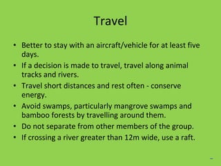 Travel Better to stay with an aircraft/vehicle for at least five days. If a decision is made to travel, travel along animal tracks and rivers. Travel short distances and rest often - conserve energy. Avoid swamps, particularly mangrove swamps and bamboo forests by travelling  around them. Do not separate from other members of the group. If crossing a river greater than 12m wide, use a raft. _ 