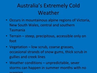 Australia’s Extremely Cold Weather Occurs in mountainous alpine regions of Victoria, New South Wales, central and southern Tasmania Terrain – steep, precipitous, accessible only on foot Vegetation – low scrub, coarse grasses, occasional strands of snow gums, thick scrub in gullies and creek lines Weather conditions – unpredictable, sever storms can happen in summer months with no warning 