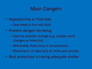 Main Dangers Hypothermia or frost bite Described in first aid SVA3 Prevent dangers by being: Alert to weather change (e.g. sudden wind changes or intensity) Noticeable sharp drop in temperature Movement, or total lack of, birds and animals Best protection is having adequate shelter _ 