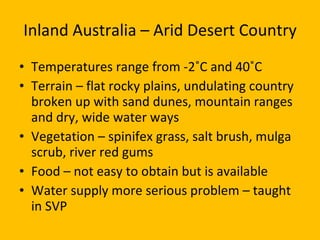 Inland Australia – Arid Desert Country Temperatures range from -2˚C and 40˚C Terrain – flat rocky plains, undulating country broken up with sand dunes, mountain ranges and dry, wide water ways Vegetation – spinifex grass, salt brush, mulga scrub, river red gums Food – not easy to obtain but is available Water supply more serious problem – taught in SVP 