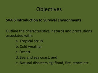 Objectives SVA 6 Introduction to Survival Environments Outline the characteristics, hazards and precautions associated with: a. Tropical scrub b. Cold weather c. Desert d. Sea and sea coast, and e. Natural disasters eg; flood, fire, storm etc. 