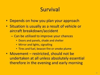 Survival Depends on how you plan your approach Situation is usually as a result of vehicle or aircraft breakdown/accident Can be utilised to improve your chances Doors and panels, shade and shelter Mirror and lights, signalling Tires and fuel, beacon fire or smoke plume Movement – restricted, should not be undertaken at all unless absolutely essential therefore in the evening and early morning _ 