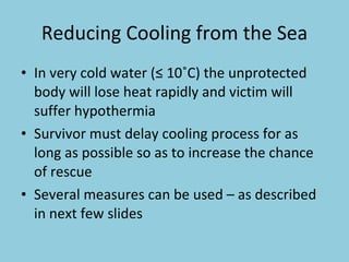 Reducing Cooling from the Sea In very cold water (≤ 10˚C) the unprotected body will lose heat rapidly and victim will suffer hypothermia Survivor must delay cooling process for as long as possible so as to increase the chance of rescue Several measures can be used – as described in next few slides 