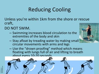 Reducing Cooling Unless you’re within 1km from the shore or rescue craft, DO NOT SWIM. Swimming increases blood circulation to the extremities of the body and skin Stay afloat by treading water by making small circular movements with arms and legs Use the “drown proofing” method which means floating with lungs full of air and lifting to breath about every 10-20 seconds. qwikstep.eu worth1000.com 