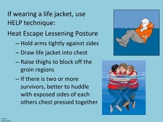 If wearing a life jacket, use HELP technique: Heat Escape Lessening Posture Hold arms tightly against sides Draw life jacket into chest Raise thighs to block off the groin regions If there is two or more survivors, better to huddle with exposed sides of each others chest pressed together tc.gc.ca boat-ed.com 