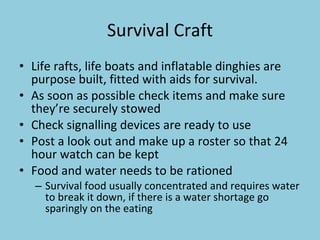 Survival Craft Life rafts, life boats and inflatable dinghies are purpose built, fitted with aids for survival. As soon as possible check items and make sure they’re securely stowed Check signalling devices are ready to use Post a look out and make up a roster so that 24 hour watch can be kept Food and water needs to be rationed Survival food usually concentrated and requires water to break it down, if there is a water shortage go sparingly on the eating 