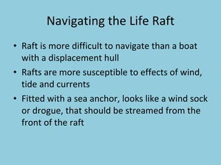 Navigating the Life Raft Raft is more difficult to navigate than a boat with a displacement hull Rafts are more susceptible to effects of wind, tide and currents Fitted with a sea anchor, looks like a wind sock or drogue, that should be streamed from the front of the raft 