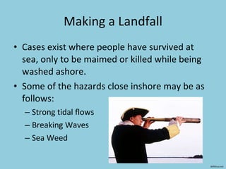 Making a Landfall Cases exist where people have survived at sea, only to be maimed or killed while being washed ashore.  Some of the hazards close inshore may be as follows: Strong tidal flows Breaking Waves Sea Weed deftlinux.net 
