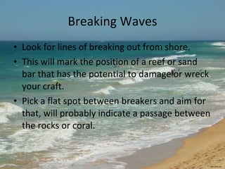 Breaking Waves Look for lines of breaking out from shore.  This will mark the position of a reef or sand bar that has the potential to damage or wreck your craft.  Pick a flat spot between breakers and aim for that, will probably indicate a passage between the  rocks or coral. rac.com.au 