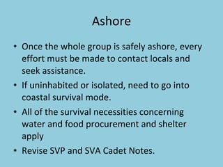 Ashore Once the whole group is safely ashore, every effort must be made to contact locals and seek assistance.  If uninhabited or isolated, need to go into coastal survival mode.  All of the survival necessities concerning water and food procurement and shelter apply Revise SVP and SVA Cadet Notes. 