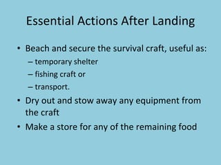 Essential Actions After Landing Beach and secure the survival craft, useful as: temporary shelter fishing craft or  transport. Dry out and stow away any equipment from the craft Make a store for any of the  remaining food 