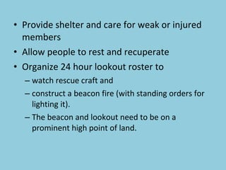 Provide shelter and care for weak or injured members Allow people to rest and recuperate Organize 24 hour lookout roster to  watch rescue craft and  construct a beacon fire (with standing orders for lighting it). The beacon and lookout need to be on a prominent  high point of land. 