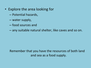 Explore the area looking for  Potential hazards,  water supply,  food sources and  any suitable natural shelter, like caves and so on. Remember that you have the resources of both land and sea as a food supply. 