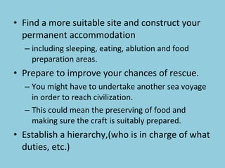 Find a more suitable site and construct your permanent accommodation including sleeping, eating, ablution and food preparation areas. Prepare to improve your chances of rescue.  You might have to undertake another sea voyage in order to reach civilization.  This could mean the preserving of food and making sure the craft is suitably prepared. Establish a hierarchy,(who is in charge of what duties, etc.) 