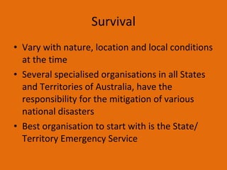 Survival Vary with nature, location and local conditions at the time Several specialised organisations in all States and Territories of Australia, have the responsibility for the mitigation of various national disasters Best organisation to start with is the State/ Territory Emergency Service  