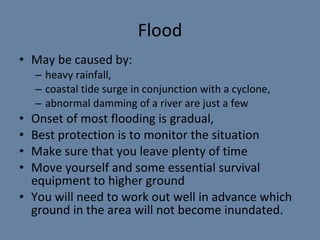 Flood May be caused by: heavy rainfall,  coastal tide surge in conjunction with a cyclone,  abnormal damming of a river are just a few Onset  of most flooding is  gradual,  Best protection is to monitor the situation  Make sure that you leave plenty of time Move yourself and some essential survival equipment to higher ground You will need to work out well in advance which ground in the area will not become inundated. 