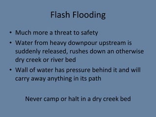 Flash Flooding Much more a threat to safety Water from heavy downpour upstream is suddenly released, rushes down an otherwise dry  creek or river bed Wall of water has pressure behind it and will carry away anything in its path Never camp or halt  in a dry creek bed 
