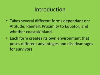 Introduction Takes several different forms dependant on: Altitude, Rainfall, Proximity to Equator, and whether coastal/inland. Each form creates its own environment that poses different advantages and disadvantages for survivors 