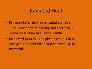 Radiated Heat Primary killer in fires is radiated heat will cause severe burning and heat stroke the main cause of bushfire deaths.  Radiated heat is like light, it travels in a straight line and will not penetrate solid material. 