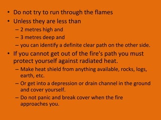 Do not try to run through the flames Unless they are less than  2 metres high and  3 metres deep and  you can identify a definite clear path on the other side. If you cannot get out of the fire's path you must protect yourself against radiated heat.  Make heat shield from anything available, rocks, logs, earth, etc.  Or get into a depression or drain channel in the ground and cover yourself.  Do not panic and break cover when the fire approaches you. 