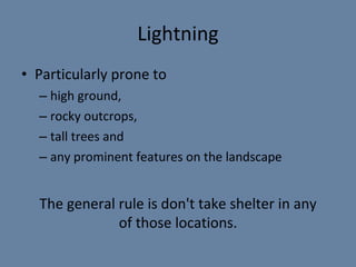 Lightning Particularly prone to  high ground,  rocky outcrops,  tall trees and  any prominent features on the landscape The general rule is don't take shelter in any of those locations. 