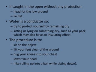 If caught in the open without any protection: head for the low ground lie flat Water is a conductor so: try to protect yourself by remaining dry sitting or lying on something dry, such as your pack, which may also have an insulating effect The procedure is to: sit on the object lift your feet clear of the ground hug your knees into your chest lower your head (like rolling up into a ball while sitting  down). 