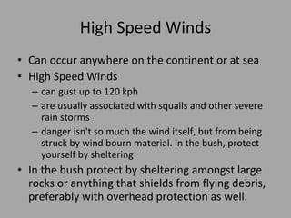 High Speed Winds Can occur anywhere on the continent or at sea High Speed Winds can gust up to 120  kph are usually associated with squalls and other severe rain storms  danger isn't so much the wind itself, but from being struck by wind bourn material. In the bush, protect yourself by sheltering In the bush protect by sheltering amongst large rocks or anything that shields from flying debris, preferably with  overhead protection as well. 