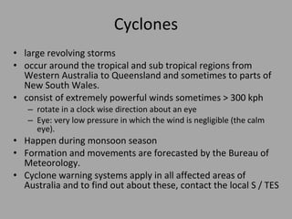 Cyclones large revolving storms occur around the tropical and sub tropical regions from Western Australia to Queensland and sometimes to parts of New South  Wales. consist of extremely powerful winds sometimes > 300 kph rotate in a clock wise direction about an eye  Eye: very low pressure in which the wind is negligible (the calm eye). Happen during monsoon season Formation and movements are forecasted by the Bureau of Meteorology.  Cyclone warning systems apply in all affected areas of Australia and to find out about these, contact the local S / TES 