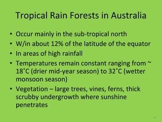 Tropical Rain Forests in Australia Occur mainly in the sub-tropical north W/in about 12% of the latitude of the equator In areas of high rainfall Temperatures remain constant ranging from ~ 18˚C (drier mid-year season) to 32˚C (wetter monsoon season) Vegetation – large trees, vines, ferns, thick scrubby undergrowth where sunshine penetrates _ 