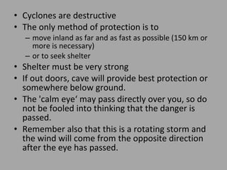 Cyclones are destructive  The only method of protection is to  move inland as far and as fast as possible (150 km or more is necessary)  or to seek shelter Shelter must be very strong If out doors, cave will provide best protection or somewhere below ground.  The 'calm eye‘ may pass directly over you, so do not be fooled into thinking that the danger is passed. Remember also that this is a rotating storm and the wind will come from the opposite direction after the eye has passed. 