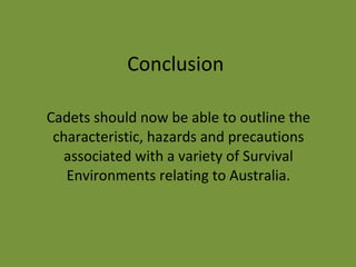 Conclusion Cadets should now be able to outline the characteristic, hazards and precautions associated with a variety of Survival Environments relating to Australia. 