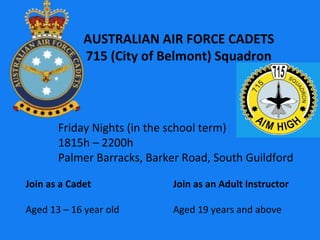 AUSTRALIAN AIR FORCE CADETS 715 (City of Belmont) Squadron Join as a Cadet Aged 13 – 16 year old Join as an Adult Instructor Aged 19 years and above Friday Nights (in the school term) 1815h – 2200h Palmer Barracks, Barker Road, South Guildford 