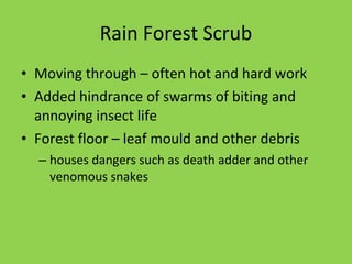 Rain Forest Scrub Moving through – often hot and hard work Added hindrance of swarms of biting and annoying insect life Forest floor – leaf mould and other debris houses dangers such as death adder and other venomous snakes 
