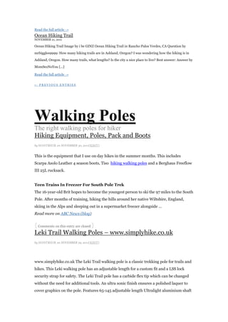 Read the full article →
Ocean Hiking Trail
NOVEMBER 21, 2011

Ocean Hiking Trail Image by i be GINZ Ocean Hiking Trail in Rancho Palos Verdes, CA Question by

mrbiggles9999: How many hiking trails are in Ashland, Oregon? I was wondering how the hiking is in

Ashland, Oregon. How many trails, what lengths? Is the city a nice place to live? Best answer: Answer by

MomSezNoYou [...]

Read the full article →

← PREVIOUS ENTRIES




Walking Poles
The right walking poles for hiker
Hiking Equipment, Poles, Pack and Boots
by HOSTMEI R on NOVEMBER 30, 2011[ EDI T]


This is the equipment that I use on day hikes in the summer months. This includes
Scarpa Asolo Leather 4 season boots, Tiso hiking walking poles and a Berghaus Freeflow
III 25L rucksack.


Teen Trains In Freezer For South Pole Trek
The 16-year-old Brit hopes to become the youngest person to ski the 97 miles to the South
Pole. After months of training, hiking the hills around her native Wiltshire, England,
skiing in the Alps and sleeping out in a supermarket freezer alongside …
Read more on ABC News (blog)


{ Comments on this entry are closed }
Leki Trail Walking Poles – www.simplyhike.co.uk
by HOSTMEI R on NOVEMBER 29, 2011[ EDI T]




www.simplyhike.co.uk The Leki Trail walking pole is a classic trekking pole for trails and
hikes. This Leki walking pole has an adjustable length for a custom fit and a LSS lock
security strap for safety. The Leki Trail pole has a carbide flex tip which can be changed
without the need for additional tools. An ultra sonic finish ensures a polished laquer to
cover graphics on the pole. Features 65-145 adjustable length Ultralight aluminium shaft
 
