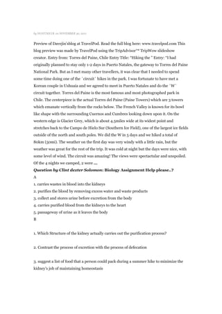 by HOSTMEI R on NOVEMBER 30, 2011


Preview of Davejin‟sblog at TravelPod. Read the full blog here: www.travelpod.com This
blog preview was made by TravelPod using the TripAdvisor™ TripWow slideshow
creator. Entry from: Torres del Paine, Chile Entry Title: “Hiking the ” Entry: “I had
originally planned to stay only 1-2 days in Puerto Natales, the gateway to Torres del Paine
National Park. But as I met many other travellers, it was clear that I needed to spend
some time doing one of the ´circuit´ hikes in the park. I was fortunate to have met a
Korean couple in Ushuaia and we agreed to meet in Puerto Natales and do the ´W´
circuit together. Torres del Paine is the most famous and most photographed park in
Chile. The centerpiece is the actual Torres del Paine (Paine Towers) which are 3 towers
which emanate vertically from the rocks below. The French Valley is known for its bowl
like shape with the surrounding Cuernos and Cumbres looking down upon it. On the
western edge is Glacier Grey, which is about 4.5miles wide at its widest point and
stretches back to the Campo de Hielo Sur (Southern Ice Field), one of the largest ice fields
outside of the north and south poles. We did the W in 5 days and we hiked a total of
80km (50mi). The weather on the first day was very windy with a little rain, but the
weather was great for the rest of the trip. It was cold at night but the days were nice, with
some level of wind. The circuit was amazing! The views were spectactular and unspoiled.
Of the 4 nights we camped, 2 were …
Question by Clint dexter Solomon: Biology Assignment Help please..?
A
1. carries wastes in blood into the kidneys
2. purifies the blood by removing excess water and waste products
3. collect and stores urine before excretion from the body
4. carries purified blood from the kidneys to the heart
5. passageway of urine as it leaves the body
B


1. Which Structure of the kidney actually carries out the purification process?


2. Contrast the process of excretion with the process of defecation


3. suggest a list of food that a person could pack during a summer hike to minimize the
kidney‟s job of maintaining homeostasis
 