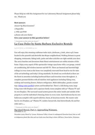 Please Help me with this Assignment for our Laboratory Manual Assignment please help
me.. Thank you


Best answer:
Answer by Mauriceeeeeee!
1.Organelles
2. PEE and POO
3.dunno ask your doctor
Give your answer to this question below!
{ Comments on this entry are closed }
La Casa Dulce by Santa Barbara Exclusive Rentals
by HOSTMEI R on NOVEMBER 29, 2011


You will enjoy this stunning craftsman tudor style 3 bedroom, 3 bath, 2600 sq.ft. home
located in the peaceful and desirable San Roque neighborhood. Walking distance to great
shopping, restaurants, hiking trails, parks and other activities are right outside your door.
The area‟s beaches and downtown State Street entertainment are within minutes of this
home. Enjoy every aspect of this spectacular vintage 1929 home with 2 car garage, central
air conditioning, full wireless internet and HD TV. There are beamed and barreled high
ceilings in every room as the home was completely renovated from head-to-toe for state
of the art technology and today‟s living standards. No detail was overlooked as there are
the finest in amenities including hardwood floors and travertine stone throughout. A
complete gourmet kitchen with all stainless steel appliances including Viking oven,
cooktop and warming drawer, Subzero refrigerator, Miele dishwasher, granite counter
tops, hiking water purified system and breakfast bar. There‟s a full dining room, large
living room with fireplace and a spacious family room complete with 50″ Plasma TV and
its own fireplace. The surround sound system powers the entire inside and outside of the
property to suit the individual‟s listening choice in every room. Each bedroom has its own
bathroom complete with superb toiletries, linens, & luxurious towels. The master suite
has its own fireplace, 42″ Plasma TV, sunken Jacuzzi tub, dual showerheads, his and her
sinks and a …
{ Comments on this entry are closed }
Big Island Hawaii. Part 17. Approaching Waimanu.
NOVEMBER 28, 2011

December 2009. Music by: Lyman. Waimanu Valley is home to endangered Hawaiian hoary bats as well

as indigenous plants like ohia and rare loulu trees that cling to sheer cliff faces. Down below, Waimanu
 