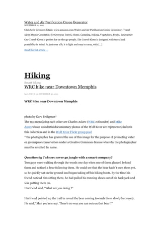 Water and Air Purification Ozone Generator
NOVEMBER 21, 2011

Click here for more details: www.amazon.com Water and Air Purification Ozone Generator- Travel

Kleen Ozone Generator, for Overseas Travel, Home, Camping, Hiking, Vegetables, Fruits, Emergency

Our Travel-Kleen is perfect for on-the-go people. The Travel-Kleen is designed with travel and

portability in mind. At just over 1 lb, it is light and easy to carry, with [...]

Read the full article →




Hiking
Smart hiking
WRC hike near Downtown Memphis
by ADMI N on NOVEMBER 30, 2011


WRC hike near Downtown Memphis




photo by Gary Bridgman*
The two men facing each other are Charles Askew (WRC cofounder) and Mike
Jones whose wonderful documentary photos of the Wolf River are represented in both
this collection and in the Wolf River Flickr group pool
* the photographer has granted the use of this image for the purpose of promoting water
or greenspace conservation under a Creative Commons license whereby the photographer
must be credited by name.


Question by Taknev: never go jungle with a smart company?
Two guys were walking through the woods one day when one of them glanced behind
them and noticed a bear following them. He could see that the bear hadn‟t seen them yet,
so he quickly sat on the ground and began taking off his hiking boots. By the time his
friend noticed him sitting there, he had pulled his running shoes out of his backpack and
was putting them on.
His friend said, “What are you doing ?”


His friend pointed up the trail to reveal the bear coming towards them slowly but surely.
He said,” Man you‟re crazy. There‟s no way you can outrun that bear!!”
 