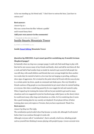 As he was standing up, his friend said, ” I don‟t have to outrun the bear, I just have to
outrun you!”


Best answer:
Answer by as 1
this was a scene from the film „without a paddle‟
and it wasnt funny then!
Add your own answer in the comments!
{ Comments on this entry are closed }
Inside Smarts Mountain Tower
by ADMI N on NOVEMBER 29, 2011


Inside Smart hiking Mountain Tower




Question by MRCOOL: Is pet smart good for socializing my 8 month German
Shepherd puppy?
So basically when my dog was a younger puppy I could only find small dogs to play with
him but he met sooooo many of my friends and family, short and tall he met them all. But
a week and half of bad weather kept us inside he started to get scared of tall people but
was still okay with small children and friends that were average height but then another
two weeks later he started to bark in a low tone but not lunging or growling, nothing to
show signs of aggression. He is trained to the point where he‟ll track with his nose,sit,stay
to a certain point, lay down, speak on command and shake paws. Hes very friendly to
friends cautious of big people as was demonstrated at pet smart where he started barking
at everyone. But when a small dog passed by he was waggin his tail and wanted to play.
When I signed up for training the trainer told me he just needed to get used to many
situations and even suggested to join her facebook page called (paws on the shore) where
he would meet many other dogs and situations on a hike. So I‟m wondering does it seem
like a good training plan for my scaredy cat shepherd. If not please tell me of better
training place near york region or Toronto, that you have experienced. Thank You.
Best answer:
Answer by King Les The Lofty
The socialisation period ended when Pup became 13 weeks old, although if well started
before that it can continue through 16 weeks old.
Although everyone calls it “socialisation”, that is actually a bad term, deluding people
such as yourself into thinking it means playing with people & pups. A more accurate term
 