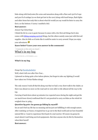 links along with food,water,fire arms and amuniton along with a flare and 150 ft of rope
and 300 ft of cordage (so we dont get lost in the cave) along with head lamps, flash lights
and other items but realy this is about what kit would you say would be beter to carry the
first 2 or the bottom 1? (sorry i rambled a bit)
Best answer:
Answer by Colouriings
I think the kit in a can is good, because it comes with a few first aid things but it also
comes with hiking camping survival things, but the others mainly come just with first aid
supplies. Also its little so it looks like it could be easier to carry around. Hope you enjoy
your adventures
Know better? Leave your own answer in the comments!
{ Comments on this entry are closed }
What‟s in my bag
by HOSTMEI R on NOVEMBER 4, 2011


What’s in my bag




Image by ParaScubaSailor
Well, what‟s left over after New Year…
I planned on doing quite a few indoor photos, but forgot to take any lighting (I would
have taken two Vivitar flashes along)


The only reason I took all that kit along was that we had a very short walk to the chalet, as
there was almost no snow on the road and we were able to ride allmost all the way to the
top.
Carrying it back down about 45 minutes (we expected snow during the night and got the
car much lower down) confirmed that it‟s not practical to carry on hikes.as the whole lot
weighed close to 30kg…
Question by pete: Im gonna go hiking by myself?
Im 20 and I feel my life has no meaning and im just not fullfilling it with enough nature.
After watching 127 hours, it inspired me to go out to the Real world and see how beautiful
natural life is. I want to experience first hand of a real warrior. Of course im gonna be
smart about it and bring survival equipments. But does anyone else do this by themselves
when their bored?
Best answer:
 