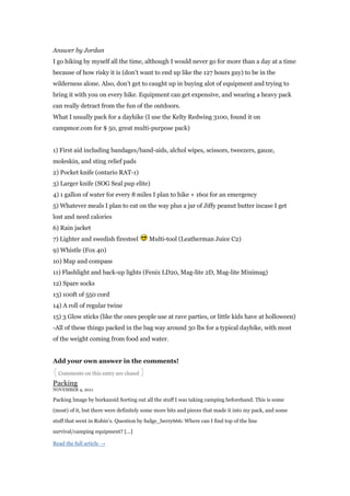 Answer by Jordan
I go hiking by myself all the time, although I would never go for more than a day at a time
because of how risky it is (don‟t want to end up like the 127 hours guy) to be in the
wilderness alone. Also, don‟t get to caught up in buying alot of equipment and trying to
bring it with you on every hike. Equipment can get expensive, and wearing a heavy pack
can really detract from the fun of the outdoors.
What I usually pack for a dayhike (I use the Kelty Redwing 3100, found it on
campmor.com for $ 50, great multi-purpose pack)


1) First aid including bandages/band-aids, alchol wipes, scissors, tweezers, gauze,
moleskin, and sting relief pads
2) Pocket knife (ontario RAT-1)
3) Larger knife (SOG Seal pup elite)
4) 1 gallon of water for every 8 miles I plan to hike + 16oz for an emergency
5) Whatever meals I plan to eat on the way plus a jar of Jiffy peanut butter incase I get
lost and need calories
6) Rain jacket
7) Lighter and swedish firesteel         Multi-tool (Leatherman Juice C2)
9) Whistle (Fox 40)
10) Map and compass
11) Flashlight and back-up lights (Fenix LD20, Mag-lite 2D, Mag-lite Minimag)
12) Spare socks
13) 100ft of 550 cord
14) A roll of regular twine
15) 3 Glow sticks (like the ones people use at rave parties, or little kids have at holloween)
-All of these things packed in the bag way around 30 lbs for a typical dayhike, with most
of the weight coming from food and water.


Add your own answer in the comments!
{ Comments on this entry are closed }
Packing
NOVEMBER 4, 2011

Packing Image by borkazoid Sorting out all the stuff I was taking camping beforehand. This is some

(most) of it, but there were definitely some more bits and pieces that made it into my pack, and some

stuff that went in Robin‟s. Question by fudge_berry666: Where can I find top of the line

survival/camping equipment? [...]

Read the full article →
 